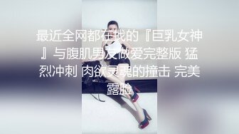 最近全网都在找的『巨乳女神』与腹肌男友做爱完整版 猛烈冲刺 肉欲灵魂的撞击 完美露脸