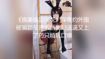 《换妻极品探花》深夜约外围被骗翻车遭威胁媳妇逼逼又上了药只能玩口爆