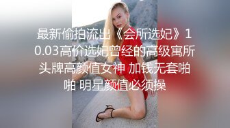 最新偷拍流出《会所选妃》10.03高价选妃曾经的高级寓所头牌高颜值女神 加钱无套啪啪 明星颜值必须操