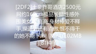 [2DF2]土豪胖哥酒店2500元网约169cm极品长腿性感外围美女,颜值高,身材棒爱不释手,操逼时还有点傲,恨不得干的她不能下床! [MP4/102MB][BT种子]