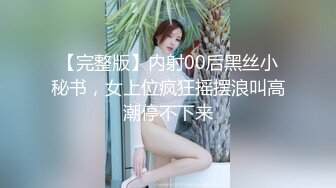 【完整版】内射00后黑丝小秘书，女上位疯狂摇摆浪叫高潮停不下来