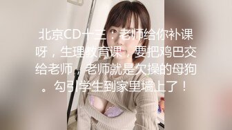 北京CD十三：老师给你补课呀，生理教育课，要把鸡巴交给老师，老师就是欠操的母狗。勾引学生到家里墙上了！