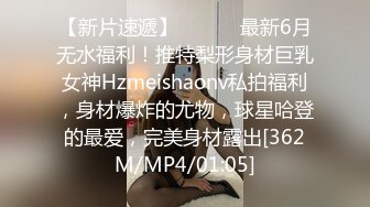 【新片速遞】 ⚫️⚫️最新6月无水福利！推特梨形身材巨乳女神Hzmeishaonv私拍福利，身材爆炸的尤物，球星哈登的最爱，完美身材露出[362M/MP4/01:05]