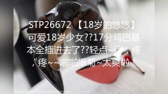 STP26672 【18岁的悠悠】可爱18岁少女??17分鸡巴基本全插进去了??轻点~疼，疼，疼~~啪啪爆菊~太爽啦！