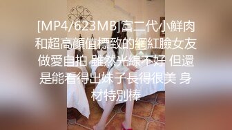 [MP4/623MB]富二代小鮮肉和超高顔值標致的網紅臉女友做愛自拍 雖然光線不好 但還是能看得出妹子長得很美 身材特別棒