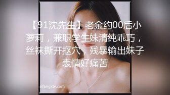 【91沈先生】老金约00后小萝莉，兼职学生妹清纯乖巧，丝袜撕开抠穴，残暴输出妹子表情好痛苦