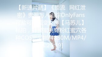 【新速片遞】《顶流✅网红泄密》贵圈万人追踪OnlyFans可盐可甜百变女神【马苏儿】私拍，蜂腰蜜桃臀粉红蜜穴各种COS啪啪啪[4830M/MP4/01:25:39]