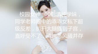 ✿校园女神✿00后清纯学妹，同学老师眼中的乖乖女私下超级反差，扒开大腿插到子宫，直呼受不了，清纯与风骚并存