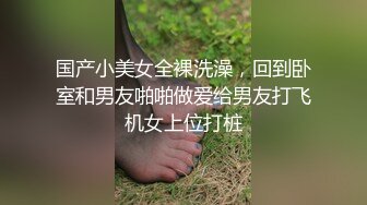 国产小美女全裸洗澡，回到卧室和男友啪啪做爱给男友打飞机女上位打桩