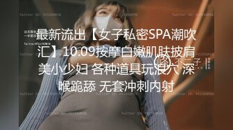 最新流出【女子私密SPA潮吹汇】10.09按摩白嫩肌肤披肩美小少妇 各种道具玩浪穴 深喉跪舔 无套冲刺内射