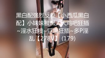 黑白配强烈反差【小西瓜黑白配】小妹妹被黑人大鸡吧狂插~淫水狂喷~巨屌狂插~多P淫乱【278V】 (179)