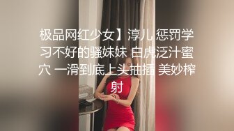 极品网红少女】淳儿 惩罚学习不好的骚妹妹 白虎泛汁蜜穴 一滑到底上头抽插 美妙榨射