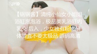 【锅锅酱】清纯小仙女小姐姐浴缸泡泡浴，极品美乳浴缸内乳交 后入，少女独有粉嫩酮体简直不要太极品 源码高清