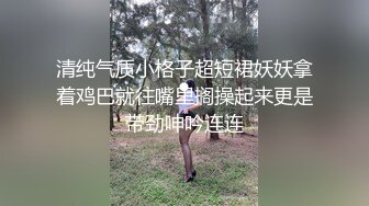 清纯气质小格子超短裙妖妖拿着鸡巴就往嘴里搁操起来更是带劲呻吟连连