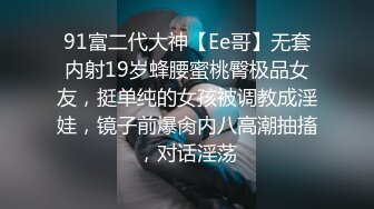 91富二代大神【Ee哥】无套内射19岁蜂腰蜜桃臀极品女友，挺单纯的女孩被调教成淫娃，镜子前爆肏内八高潮抽搐，对话淫荡