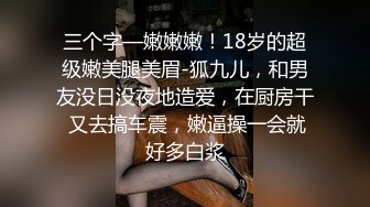 三个字—嫩嫩嫩！18岁的超级嫩美腿美眉-狐九儿，和男友没日没夜地造爱，在厨房干 又去搞车震，嫩逼操一会就好多白浆