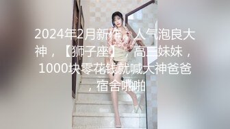 2024年2月新作，人气泡良大神，【狮子座】，高三妹妹，1000块零花钱就喊大神爸爸，宿舍啪啪