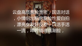 云盘高质露脸泄密，国语对话，小情侣出租房露脸性爱自拍，漂亮女友好反差，口活手活一流，呻吟销魂高潮脸，