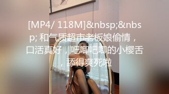 [MP4/ 118M]&nbsp;&nbsp; 和气质超市老板娘偷情，口活真好，吧唧吧唧的小樱舌，舔得爽死啦