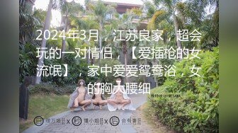 2024年3月，江苏良家，超会玩的一对情侣，【爱插枪的女流氓】，家中爱爱鸳鸯浴，女的胸大腰细