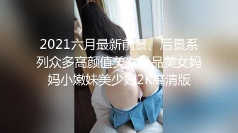 2021六月最新前景、后景系列众多高颜值美女极品美女妈妈小嫩妹美少妇2K高清版