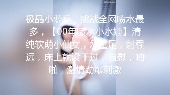 极品小萝莉，挑战全网喷水最多，【00年喷水小水娃】清纯软萌小仙女，水量足，射程远，床上就没干过，自慰，啪啪，激情劲爆刺激