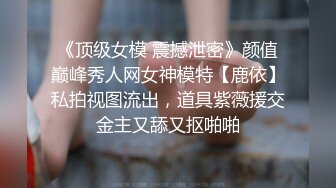 《顶级女模 震撼泄密》颜值巅峰秀人网女神模特【鹿依】私拍视图流出，道具紫薇援交金主又舔又抠啪啪