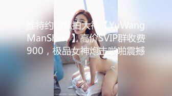 推特约炮私拍大神【YuWangManShen 】高价SVIP群收费900，极品女神炮击啪啪震撼！