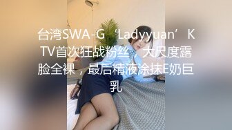 台湾SWA-G‘Ladyyuan’KTV首次狂战粉丝，大尺度露脸全裸，最后精液涂抹E奶巨乳