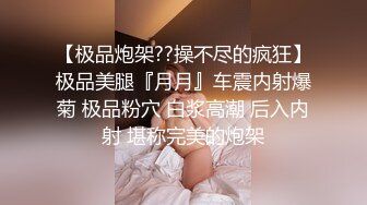 【极品炮架??操不尽的疯狂】极品美腿『月月』车震内射爆菊 极品粉穴 白浆高潮 后入内射 堪称完美的炮架