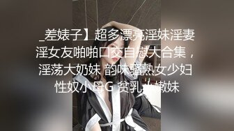 _差婊子】超多漂亮淫妹淫妻淫女友啪啪口交自慰大合集，淫荡大奶妹 韵味骚熟女少妇 性奴小母G 贫乳小嫩妹