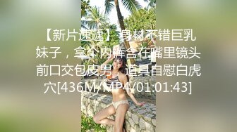 【新片速遞】 身材不错巨乳妹子，拿个内裤含在嘴里镜头前口交包皮男，道具自慰白虎穴[436M/MP4/01:01:43]