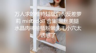 万人求的推特超级白虎反差萝莉 mistedoll 合集 黑丝美腿 水晶肉棒抽插粉嫩无毛小穴太诱惑了