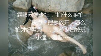 露脸已婚少妇，'拍什么嘛拍’，‘快点，把手放开，怎么拍才好看点’，害羞少妇被玩弄小逼，羞羞~~