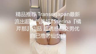 精品推荐 Transexjapan最新流出超人气美妖TSserina『橘芹那』作品 超诱惑口交男优自己撸射仙女棒