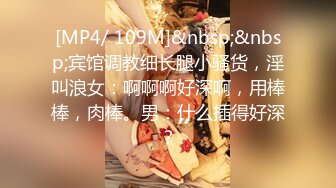 [MP4/ 109M]&nbsp;&nbsp;宾馆调教细长腿小骚货，淫叫浪女：啊啊啊好深啊，用棒棒，肉棒。男：什么插得好深？