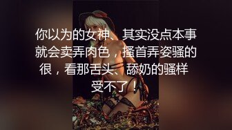 你以为的女神、其实没点本事就会卖弄肉色，搔首弄姿骚的很，看那舌头、舔奶的骚样 受不了！