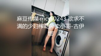 麻豆传媒 mcy-0243 欲求不满的少妇榨乾外卖小哥-古伊娜