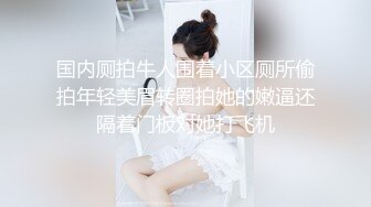 国内厕拍牛人围着小区厕所偷拍年轻美眉转圈拍她的嫩逼还隔着门板对她打飞机