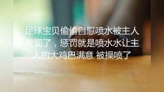 足球宝贝偷偷自慰喷水被主人发现了，惩罚就是喷水水让主人的大鸡巴满意 被操喷了