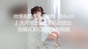 微博高颜值写真嫩模『Murm』大尺度土豪定制私拍流出 拍摄花絮和露脸自慰视频