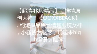 【超清4K版精品】，推特原创大神，【OOXXBLACK】，约炮极品黑丝情趣眼镜女神，小骚货太魅惑，玩起来high得很，推荐