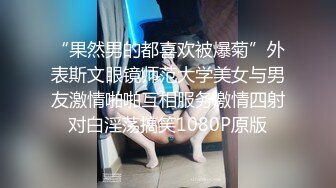 “果然男的都喜欢被爆菊”外表斯文眼镜师范大学美女与男友激情啪啪互相服务激情四射对白淫荡搞笑1080P原版