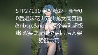 STP27190 绝对精彩！新晋00后姐妹花！双头龙女同互插&nbsp;&nbsp;两个美乳超级嫩 双头龙骑乘位猛插 后入姿势挺会玩