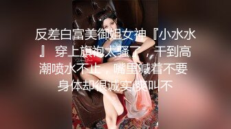 反差白富美御姐女神『小水水』 穿上旗袍太骚了，干到高潮喷水不止，嘴里喊着不要 身体却很诚实 爽叫不