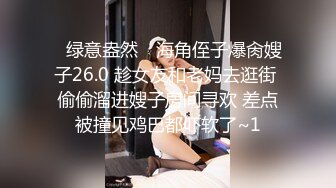 ✿绿意盎然✿ 海角侄子爆肏嫂子26.0 趁女友和老妈去逛街 偷偷溜进嫂子房间寻欢 差点被撞见鸡巴都吓软了~1