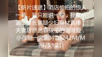 【新片速遞】酒店偷拍的惊人一幕，我只能说一句，我草牛逼，修长美腿少妇身材真棒，夫妻居然当着孩子的面做爱，小孩躺一旁刷抖音[242M/MP4/53:21]