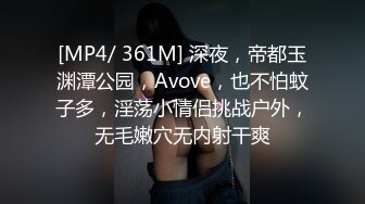 [MP4/ 361M] 深夜，帝都玉渊潭公园，Avove，也不怕蚊子多，淫荡小情侣挑战户外，无毛嫩穴无内射干爽