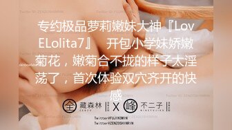 专约极品萝莉嫩妹大神『LovELolita7』✿开包小学妹娇嫩菊花，嫩菊合不拢的样子太淫荡了，首次体验双穴齐开的快感