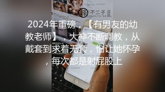 2024年重磅，【有男友的幼教老师】，大神不断调教，从戴套到求着无套，怕让她怀孕，每次都是射屁股上